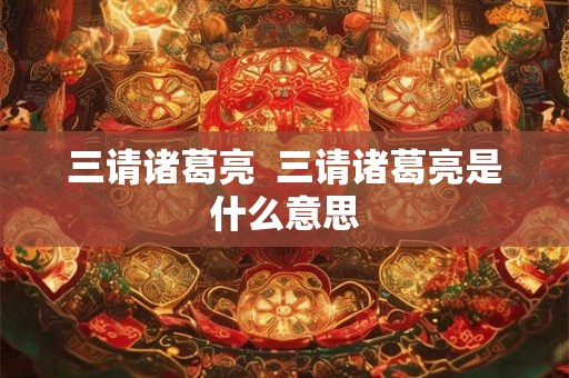 三请诸葛亮 三请诸葛亮是什么意思 三请诸葛亮 三请诸葛亮是什么意思