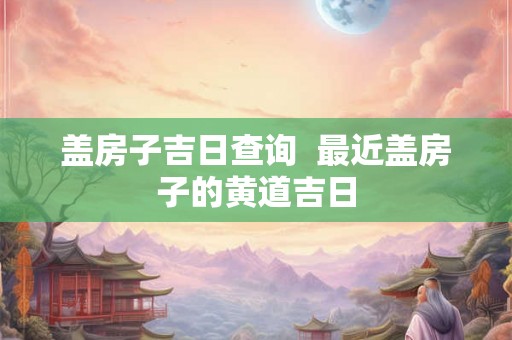 盖房子吉日查询  最近盖房子的黄道吉日