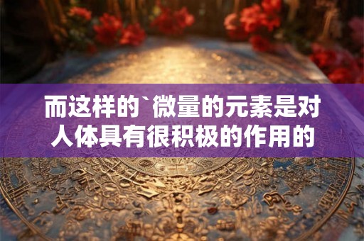 而这样的`微量的元素是对人体具有很积极的作用的