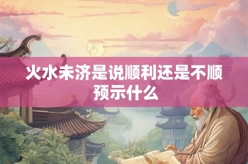 火水未济是说顺利还是不顺 预示什么