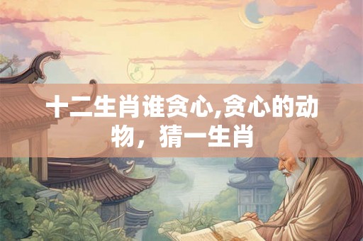 十二生肖谁贪心,贪心的动物，猜一生肖