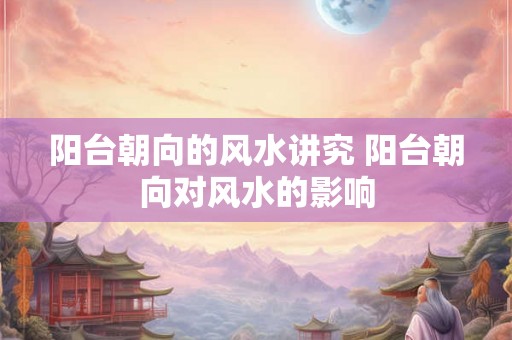 阳台朝向的风水讲究 阳台朝向对风水的影响
