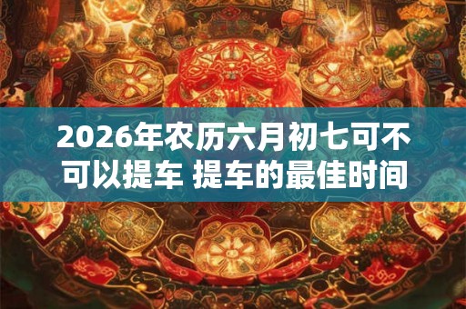 2026年农历六月初七可不可以提车 提车的最佳时间