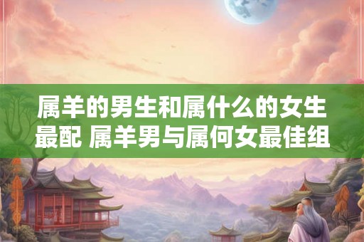 属羊的男生和属什么的女生最配 属羊男与属何女最佳组合