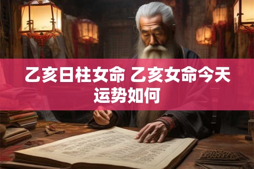 乙亥日柱女命 乙亥女命今天运势如何 乙亥日柱女命 乙亥女命今天运势如何