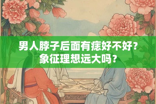 男人脖子后面有痣好不好？象征理想远大吗？