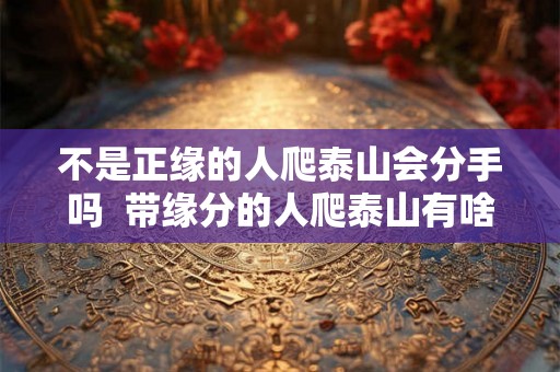 不是正缘的人爬泰山会分手吗  带缘分的人爬泰山有啥好处