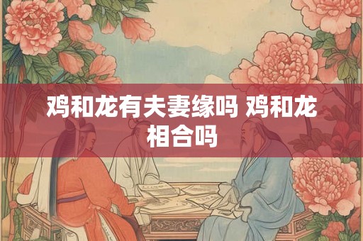 鸡和龙有夫妻缘吗 鸡和龙相合吗