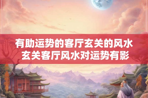 有助运势的客厅玄关的风水 玄关客厅风水对运势有影响吗