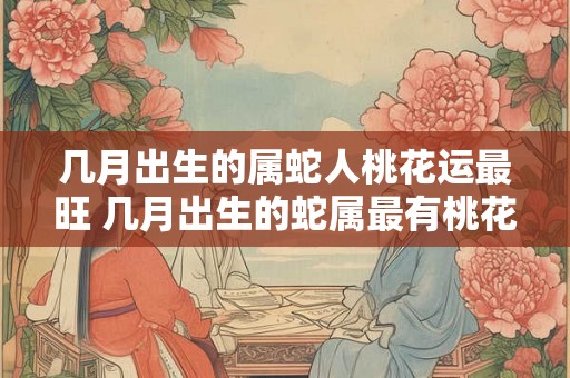 几月出生的属蛇人桃花运最旺 几月出生的蛇属最有桃花运