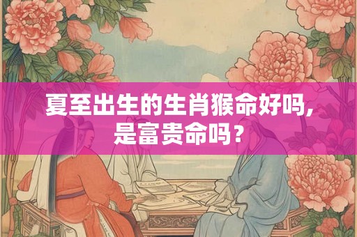 夏至出生的生肖猴命好吗,是富贵命吗？