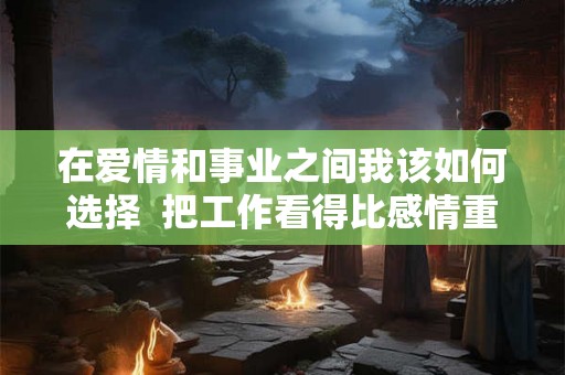 在爱情和事业之间我该如何选择  把工作看得比感情重要的男人