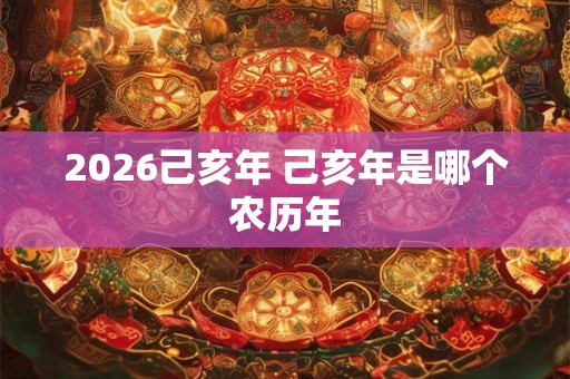 2026己亥年 己亥年是哪个农历年 2026己亥年 己亥年是哪个农历年