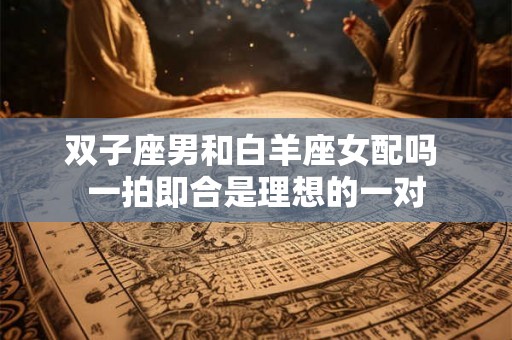 双子座男和白羊座女配吗 一拍即合是理想的一对 双子座男和白羊座女配吗 一拍即合是理想的一对