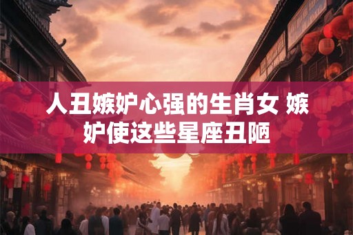 人丑嫉妒心强的生肖女 嫉妒使这些星座丑陋
