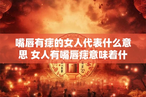 嘴唇有痣的女人代表什么意思 女人有嘴唇痣意味着什么 嘴唇有痣的女人代表什么意思 女人有嘴唇痣意味着什么