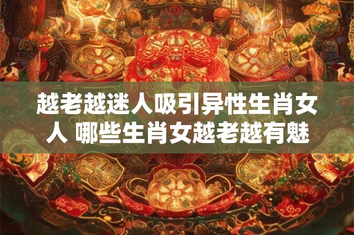 越老越迷人吸引异性生肖女人 哪些生肖女越老越有魅力吸引异性