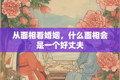 从面相看婚姻，什么面相会是一个好丈夫