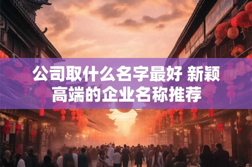 公司取什么名字最好 新颖高端的企业名称推荐 公司取什么名字最好 新颖高端的企业名称推荐
