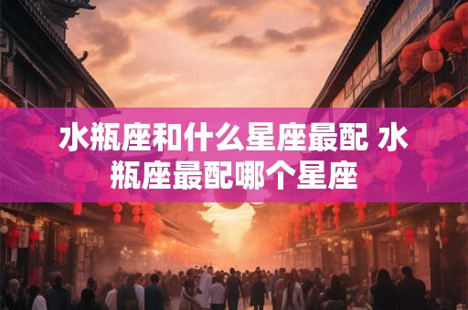水瓶座和什么星座最配 水瓶座最配哪个星座