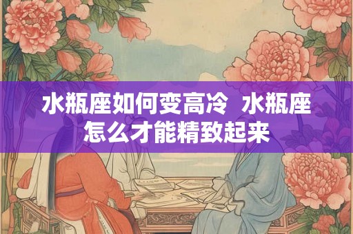 水瓶座如何变高冷  水瓶座怎么才能精致起来