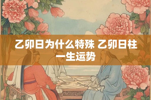 乙卯日为什么特殊 乙卯日柱一生运势