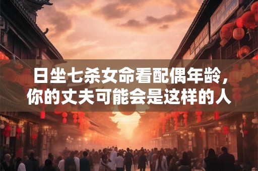 日坐七杀女命看配偶年龄，你的丈夫可能会是这样的人