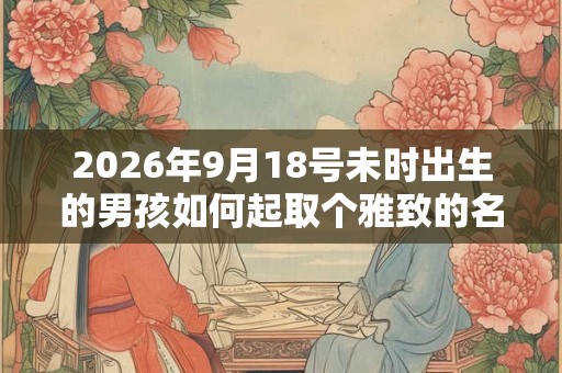 2026年9月18号未时出生的男孩如何起取个雅致的名字