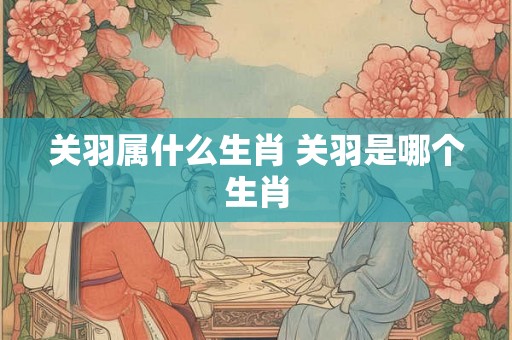 关羽属什么生肖 关羽是哪个生肖