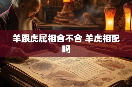 羊跟虎属相合不合 羊虎相配吗