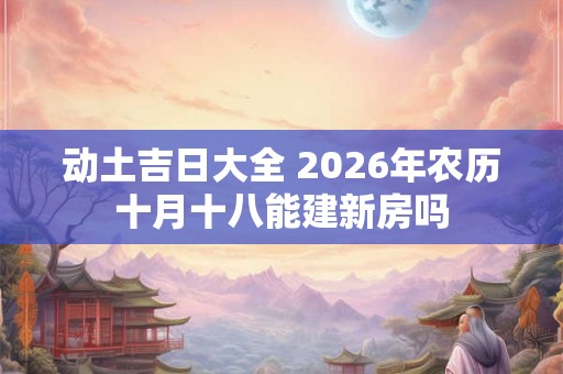 动土吉日大全 2026年农历十月十八能建新房吗 动土吉日大全 2026年农历十月十八能建新房吗
