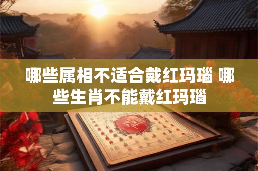 哪些属相不适合戴红玛瑙 哪些生肖不能戴红玛瑙