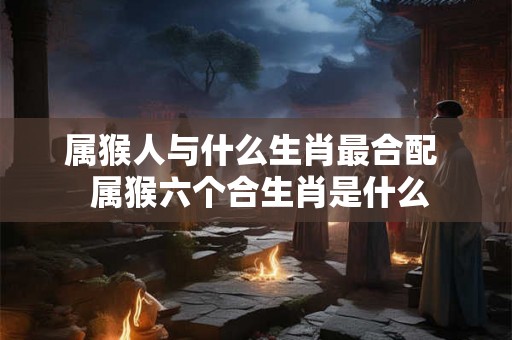 属猴人与什么生肖最合配 属猴六个合生肖是什么 属猴人与什么生肖最合配 属猴六个合生肖是什么