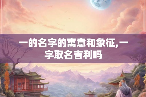 一的名字的寓意和象征,一字取名吉利吗