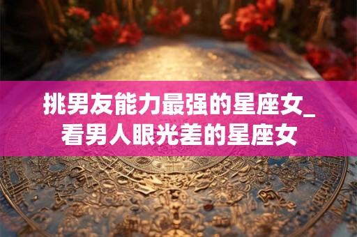 挑男友能力最强的星座女_看男人眼光差的星座女