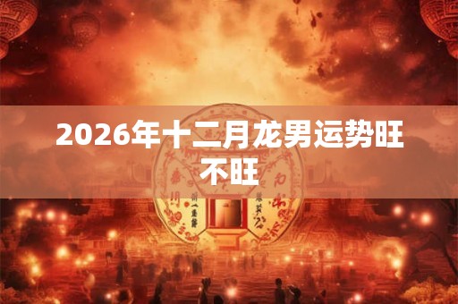 2026年十二月龙男运势旺不旺