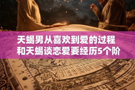天蝎男从喜欢到爱的过程  和天蝎谈恋爱要经历5个阶段
