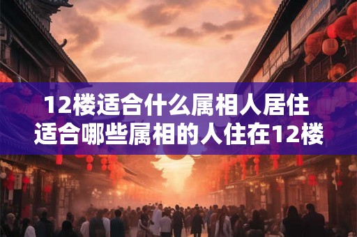 12楼适合什么属相人居住 适合哪些属相的人住在12楼