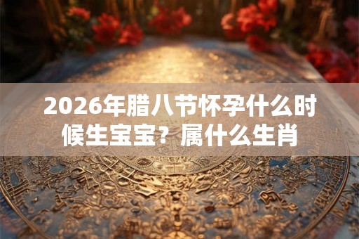 2026年腊八节怀孕什么时候生宝宝？属什么生肖