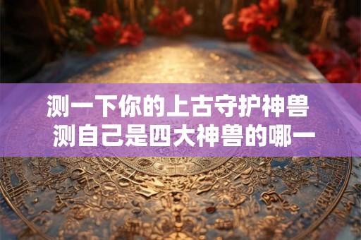 测一下你的上古守护神兽  测自己是四大神兽的哪一种