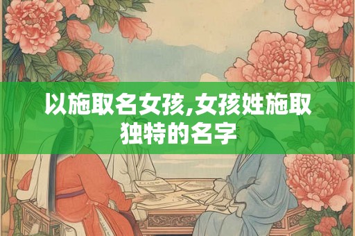 以施取名女孩,女孩姓施取独特的名字 以施取名女孩,女孩姓施取独特的名字