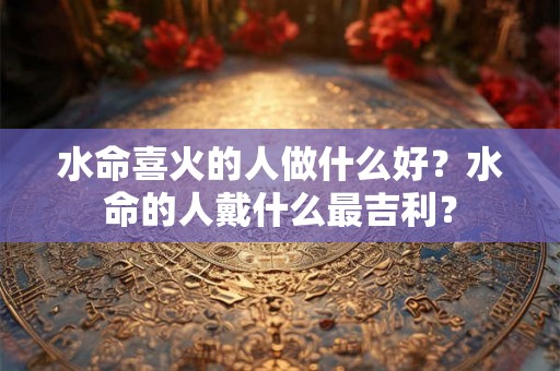 水命喜火的人做什么好？水命的人戴什么最吉利？