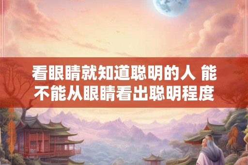 看眼睛就知道聪明的人 能不能从眼睛看出聪明程度 看眼睛就知道聪明的人 能不能从眼睛看出聪明程度