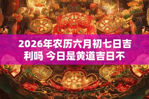 2026年农历六月初七日吉利吗 今日是黄道吉日不