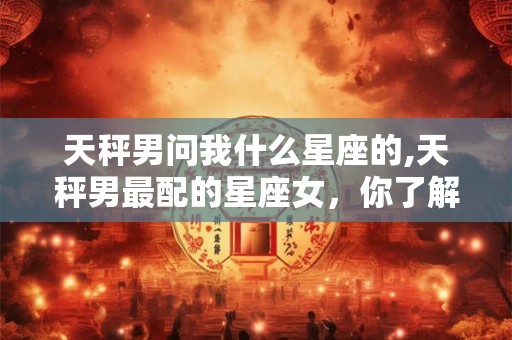 天秤男问我什么星座的,天秤男最配的星座女，你了解吗？