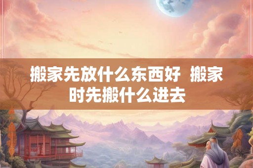 搬家先放什么东西好  搬家时先搬什么进去