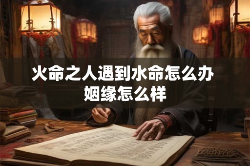 火命之人遇到水命怎么办 姻缘怎么样 火命之人遇到水命怎么办 姻缘怎么样