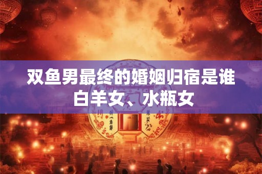 双鱼男最终的婚姻归宿是谁 白羊女、水瓶女 双鱼男最终的婚姻归宿是谁 白羊女、水瓶女