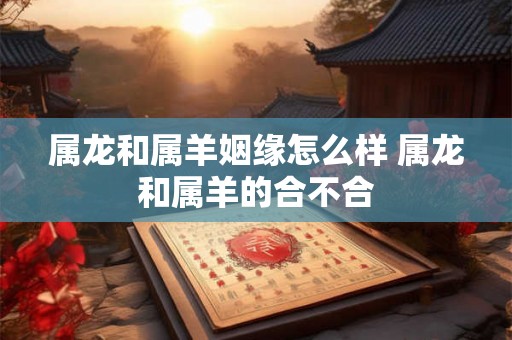 属龙和属羊姻缘怎么样 属龙和属羊的合不合