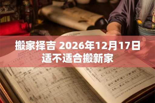 搬家择吉 2026年12月17日适不适合搬新家 搬家择吉 2026年12月17日适不适合搬新家